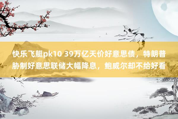 快乐飞艇pk10 39万亿天价好意思债，特朗普胁制好意思联储大幅降息，鲍威尔却不给好看