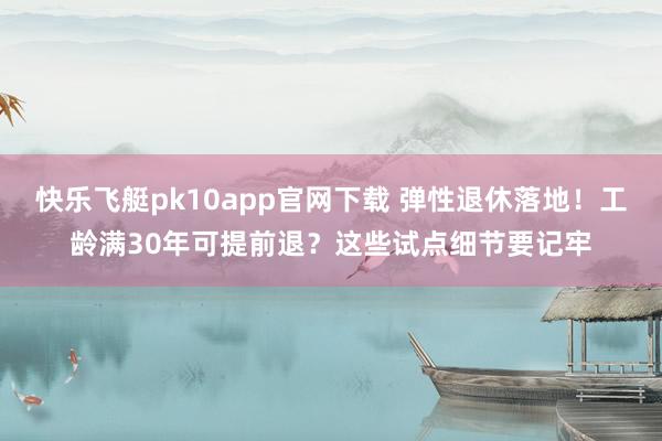 快乐飞艇pk10app官网下载 弹性退休落地！工龄满30年可提前退？这些试点细节要记牢