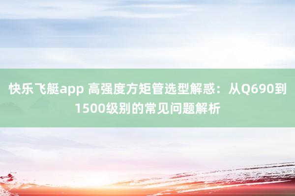 快乐飞艇app 高强度方矩管选型解惑：从Q690到1500级别的常见问题解析