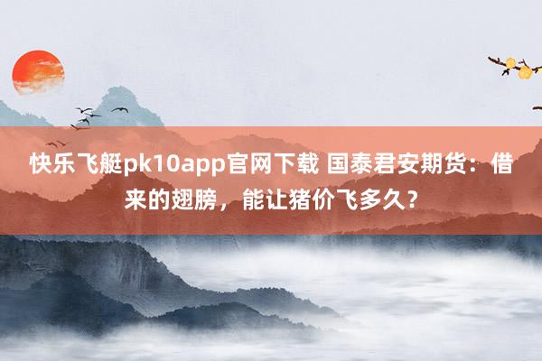 快乐飞艇pk10app官网下载 国泰君安期货：借来的翅膀，能让猪价飞多久？