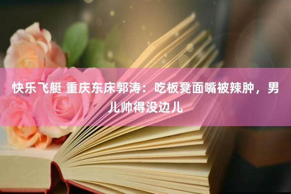 快乐飞艇 重庆东床郭涛：吃板凳面嘴被辣肿，男儿帅得没边儿