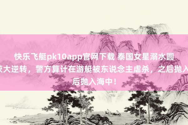 快乐飞艇pk10app官网下载 泰国女星溺水圆寂案获大逆转，警方算计在游艇被东说念主虐杀，之后抛入海中！