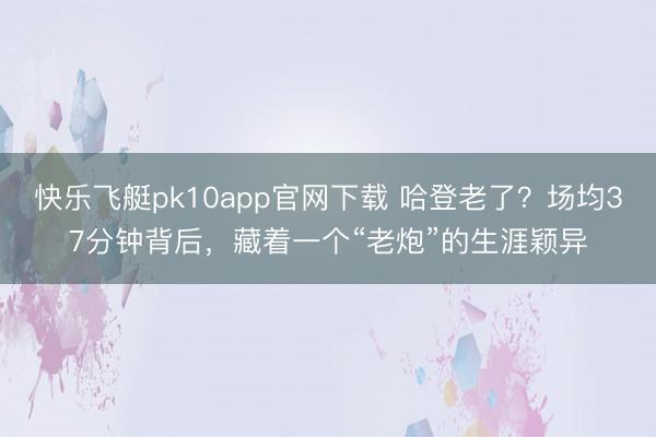 快乐飞艇pk10app官网下载 哈登老了？场均37分钟背后，藏着一个“老炮”的生涯颖异