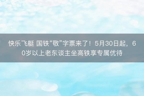 快乐飞艇 国铁“敬”字票来了！5月30日起，60岁以上老东谈主坐高铁享专属优待