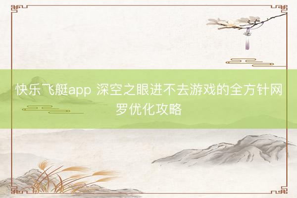 快乐飞艇app 深空之眼进不去游戏的全方针网罗优化攻略