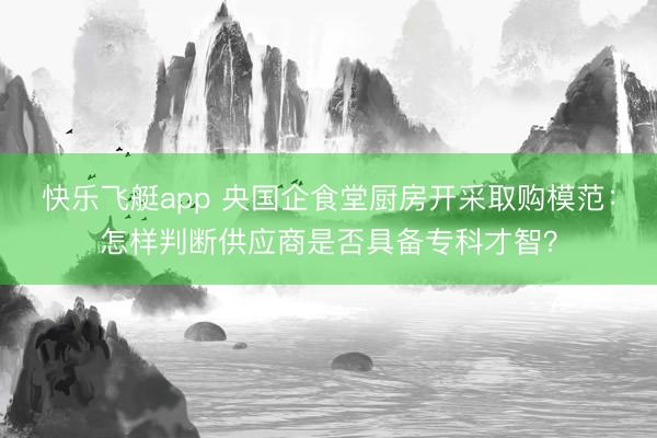 快乐飞艇app 央国企食堂厨房开采取购模范：怎样判断供应商是否具备专科才智？