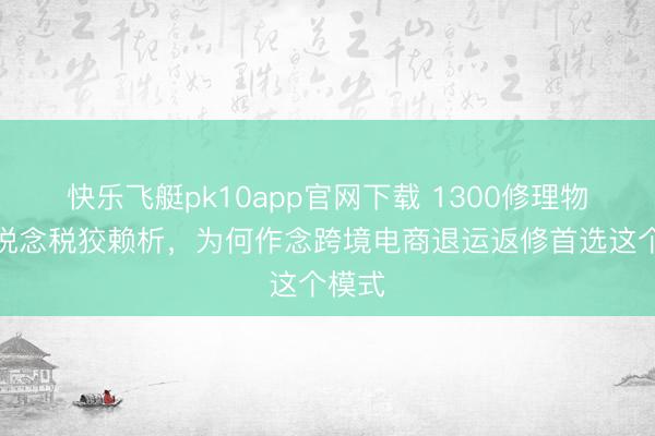 快乐飞艇pk10app官网下载 1300修理物品通说念税狡赖析，为何作念跨境电商退运返修首选这个模式