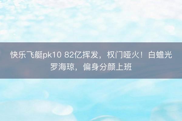 快乐飞艇pk10 82亿挥发，权门哑火！白蟾光罗海琼，偏身分颜上班