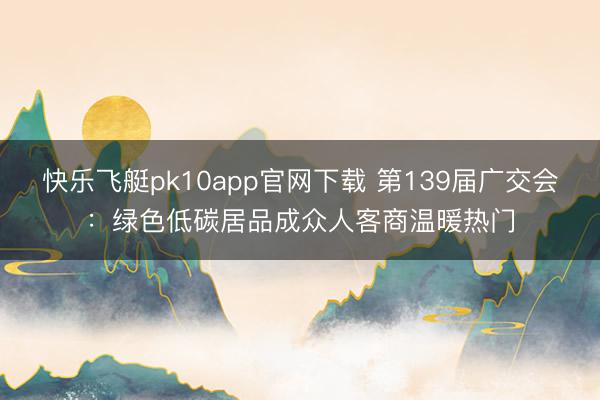快乐飞艇pk10app官网下载 第139届广交会：绿色低碳居品成众人客商温暖热门