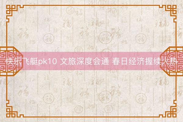 快乐飞艇pk10 文旅深度会通 春日经济握续火热