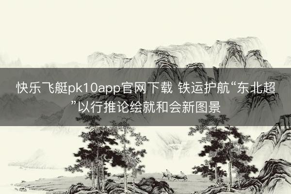 快乐飞艇pk10app官网下载 铁运护航“东北超”以行推论绘就和会新图景