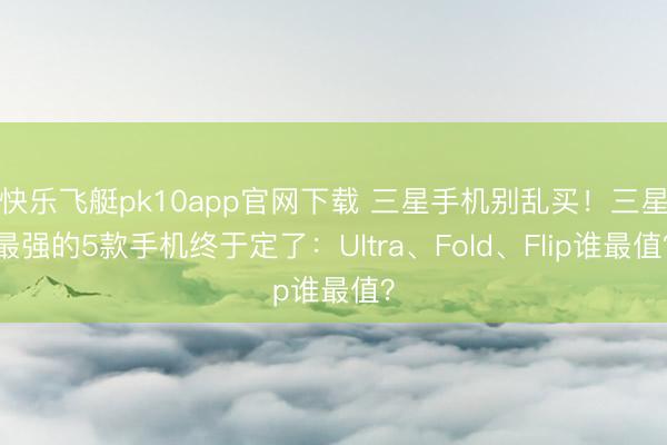 快乐飞艇pk10app官网下载 三星手机别乱买！三星最强的5款手机终于定了：Ultra、Fold、Flip谁最值？